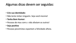 Algumas dicas devem ser seguidas:
• Crie sua identidade:
• Não tente imitar ninguém. Seja você mesmo!
• Tenha Bom Humor:
• Pessoas de mau com a vida afastam os outros!
• Seja positivo
• Pessoas pessimistas espantam a felicidade alheia.
 
