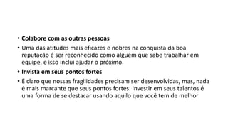 • Colabore com as outras pessoas
• Uma das atitudes mais eficazes e nobres na conquista da boa
reputação é ser reconhecido como alguém que sabe trabalhar em
equipe, e isso inclui ajudar o próximo.
• Invista em seus pontos fortes
• É claro que nossas fragilidades precisam ser desenvolvidas, mas, nada
é mais marcante que seus pontos fortes. Investir em seus talentos é
uma forma de se destacar usando aquilo que você tem de melhor
 