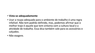 • Vista-se adequadamente
• Usar a roupa adequada para o ambiente de trabalho é uma regra
infalível. Não tem padrão definido, mas, podemos afirmar que o
melhor traje é aquele que tem sintonia com a cultura local e a
atividade de trabalho. Essa dica também vale para os acessórios e
calçados.
• Não exagere.
 
