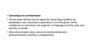 • Comunique-se corretamente
• Um ou outro deslize com as regras de nossa língua podem ser
perdoados, mas, assassinar a gramática é um erro grave. Tenha
cuidado ao se comunicar, em especial, na linguagem escrita, pois essa
permite a revisão.
• Uma comunicação clara, concisa e correta demonstra
profissionalismo e facilita a compreensão.
 
