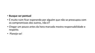 • Busque ser pontual
• É muito ruim ficar esperando por alguém que não se preocupou com
os compromissos dos outros, não é?
• Chegar um pouco antes da hora marcada mostra responsabilidade e
respeito.
• Planeje-se!
 