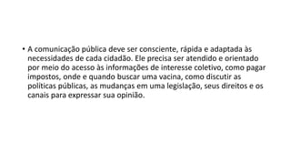 • A comunicação pública deve ser consciente, rápida e adaptada às
necessidades de cada cidadão. Ele precisa ser atendido e orientado
por meio do acesso às informações de interesse coletivo, como pagar
impostos, onde e quando buscar uma vacina, como discutir as
políticas públicas, as mudanças em uma legislação, seus direitos e os
canais para expressar sua opinião.
 