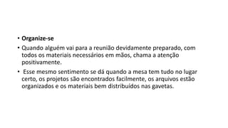 • Organize-se
• Quando alguém vai para a reunião devidamente preparado, com
todos os materiais necessários em mãos, chama a atenção
positivamente.
• Esse mesmo sentimento se dá quando a mesa tem tudo no lugar
certo, os projetos são encontrados facilmente, os arquivos estão
organizados e os materiais bem distribuídos nas gavetas.
 