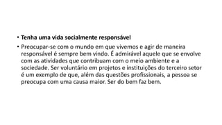 • Tenha uma vida socialmente responsável
• Preocupar-se com o mundo em que vivemos e agir de maneira
responsável é sempre bem vindo. É admirável aquele que se envolve
com as atividades que contribuam com o meio ambiente e a
sociedade. Ser voluntário em projetos e instituições do terceiro setor
é um exemplo de que, além das questões profissionais, a pessoa se
preocupa com uma causa maior. Ser do bem faz bem.
 