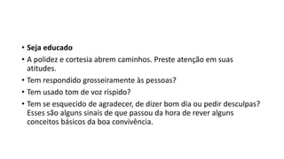 • Seja educado
• A polidez e cortesia abrem caminhos. Preste atenção em suas
atitudes.
• Tem respondido grosseiramente às pessoas?
• Tem usado tom de voz ríspido?
• Tem se esquecido de agradecer, de dizer bom dia ou pedir desculpas?
Esses são alguns sinais de que passou da hora de rever alguns
conceitos básicos da boa convivência.
 