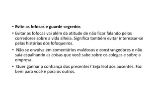 • Evite as fofocas e guarde segredos
• Evitar as fofocas vai além da atitude de não ficar falando pelos
corredores sobre a vida alheia. Significa também evitar interessar-se
pelas histórias dos fofoqueiros.
• Não se envolva em comentários maldosos e constrangedores e não
saia espalhando as coisas que você sabe sobre os colegas e sobre a
empresa.
• Quer ganhar a confiança dos presentes? Seja leal aos ausentes. Faz
bem para você e para os outros.
 