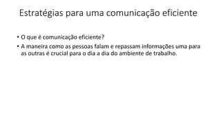 Estratégias para uma comunicação eficiente
• O que é comunicação eficiente?
• A maneira como as pessoas falam e repassam informações uma para
as outras é crucial para o dia a dia do ambiente de trabalho.
 