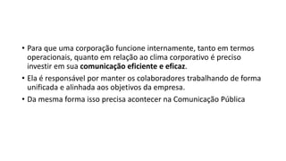 • Para que uma corporação funcione internamente, tanto em termos
operacionais, quanto em relação ao clima corporativo é preciso
investir em sua comunicação eficiente e eficaz.
• Ela é responsável por manter os colaboradores trabalhando de forma
unificada e alinhada aos objetivos da empresa.
• Da mesma forma isso precisa acontecer na Comunicação Pública
 
