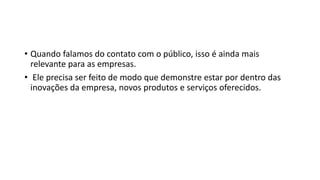 • Quando falamos do contato com o público, isso é ainda mais
relevante para as empresas.
• Ele precisa ser feito de modo que demonstre estar por dentro das
inovações da empresa, novos produtos e serviços oferecidos.
 