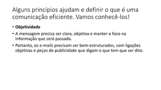 Alguns princípios ajudam e definir o que é uma
comunicação eficiente. Vamos conhecê-los!
• Objetividade
• A mensagem precisa ser clara, objetiva e manter o foco na
informação que será passada.
• Portanto, os e-mails precisam ser bem-estruturados, com ligações
objetivas e peças de publicidade que digam o que tem que ser dito.
 