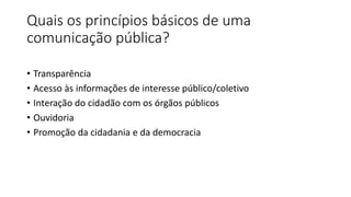 Quais os princípios básicos de uma
comunicação pública?
• Transparência
• Acesso às informações de interesse público/coletivo
• Interação do cidadão com os órgãos públicos
• Ouvidoria
• Promoção da cidadania e da democracia
 