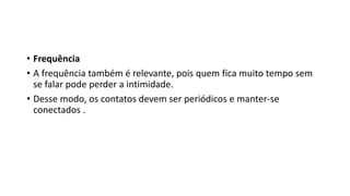 • Frequência
• A frequência também é relevante, pois quem fica muito tempo sem
se falar pode perder a intimidade.
• Desse modo, os contatos devem ser periódicos e manter-se
conectados .
 