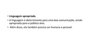 • Linguagem apropriada
• A linguagem é determinante para uma boa comunicação, sendo
apropriada para o público alvo.
• Além disso, ela também precisa ser humana e pessoal.
 