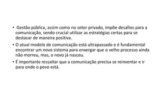 • Gestão pública, assim como no setor privado, impõe desafios para a
comunicação, sendo crucial utilizar as estratégias certas para se
destacar de maneira positiva.
• O atual modelo de comunicação está ultrapassado e é fundamental
encontrar um novo sistema para enxergar que o velho processo ainda
não morreu, mas, o novo já nasceu.
• É importante ressaltar que a comunicação precisa se reinventar e ir
para onde o povo está.
 