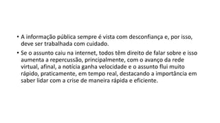 • A informação pública sempre é vista com desconfiança e, por isso,
deve ser trabalhada com cuidado.
• Se o assunto caiu na internet, todos têm direito de falar sobre e isso
aumenta a repercussão, principalmente, com o avanço da rede
virtual, afinal, a notícia ganha velocidade e o assunto flui muito
rápido, praticamente, em tempo real, destacando a importância em
saber lidar com a crise de maneira rápida e eficiente.
 