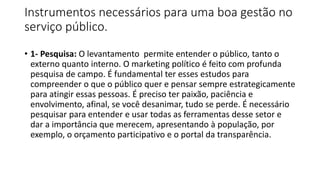 Instrumentos necessários para uma boa gestão no
serviço público.
• 1- Pesquisa: O levantamento permite entender o público, tanto o
externo quanto interno. O marketing político é feito com profunda
pesquisa de campo. É fundamental ter esses estudos para
compreender o que o público quer e pensar sempre estrategicamente
para atingir essas pessoas. É preciso ter paixão, paciência e
envolvimento, afinal, se você desanimar, tudo se perde. É necessário
pesquisar para entender e usar todas as ferramentas desse setor e
dar a importância que merecem, apresentando à população, por
exemplo, o orçamento participativo e o portal da transparência.
 