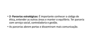 • 2- Parcerias estratégicas: É importante conhecer o código de
ética, entender as outras áreas e manter o equilíbrio. Ter parceria
com serviço social, controladoria e gestão.
• As parcerias abrem portas e disseminam mais comunicação.
 