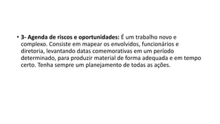 • 3- Agenda de riscos e oportunidades: É um trabalho novo e
complexo. Consiste em mapear os envolvidos, funcionários e
diretoria, levantando datas comemorativas em um período
determinado, para produzir material de forma adequada e em tempo
certo. Tenha sempre um planejamento de todas as ações.
 