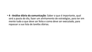 • 4 - Análise diária da comunicação: Saber o que é importante, qual
será a pauta do dia, fazer um alinhamento de estratégias, para ter em
mente tudo o que deve ser feito e como deve ser executado, para
repassar a sua lista de tarefas diárias.
 