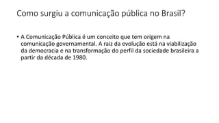 Como surgiu a comunicação pública no Brasil?
• A Comunicação Pública é um conceito que tem origem na
comunicação governamental. A raiz da evolução está na viabilização
da democracia e na transformação do perfil da sociedade brasileira a
partir da década de 1980.
 