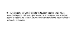 • 6 – Mensagem: ter um conteúdo forte, com apelo e impacto. É
necessário pegar todos os detalhes de cada caso para virar o jogo e
salvar a história do cliente. É fundamental estar atento aos detalhes e
defender o cidadão.
 