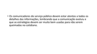 • Os comunicadores do serviço público devem estar atentos a todos os
detalhes das informações, lembrando que a comunicação evoluiu e
que as estratégias devem ser muito bem usadas para não serem
queimadas no cotidiano.
 