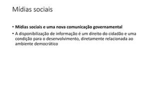 Mídias sociais
• Mídias sociais e uma nova comunicação governamental
• A disponibilização de informação é um direito do cidadão e uma
condição para o desenvolvimento, diretamente relacionada ao
ambiente democrático
 