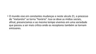 • O mundo vive em constantes mudanças e neste século 21, o processo
de “metanóia” se torna “horário”. Isso se deve as mídias sociais,
afinal, presenciamos e ao mesmo tempo vivemos em uma sociedade
que passou a ser mais crítica onde os receptores também se tornam
emissores.
 