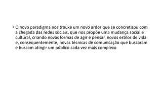 • O novo paradigma nos trouxe um novo ardor que se concretizou com
a chegada das redes sociais, que nos propõe uma mudança social e
cultural, criando novas formas de agir e pensar, novos estilos de vida
e, consequentemente, novas técnicas de comunicação que buscaram
e buscam atingir um público cada vez mais complexo
 