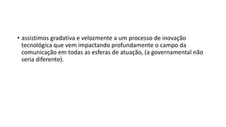 • assistimos gradativa e velozmente a um processo de inovação
tecnológica que vem impactando profundamente o campo da
comunicação em todas as esferas de atuação, (a governamental não
seria diferente).
 