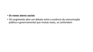 • Os novos atores sociais
• Tal surgimento abre um debate entre a essência da comunicação
pública e governamental que muitas vezes, se confundem
 