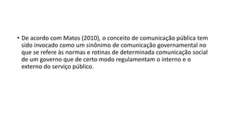 • De acordo com Matos (2010), o conceito de comunicação pública tem
sido invocado como um sinônimo de comunicação governamental no
que se refere às normas e rotinas de determinada comunicação social
de um governo que de certo modo regulamentam o interno e o
externo do serviço público.
 