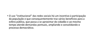 • O uso “institucional” das redes sociais há um incentivo à participação
da população e que consequentemente traz vários benefícios para a
esfera pública, que passa a se aproximar do cidadão e ao mesmo
tempo atende demandas pontuais, ampliando e consolidando o
processo democrático.
 