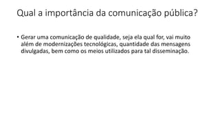 Qual a importância da comunicação pública?
• Gerar uma comunicação de qualidade, seja ela qual for, vai muito
além de modernizações tecnológicas, quantidade das mensagens
divulgadas, bem como os meios utilizados para tal disseminação.
 