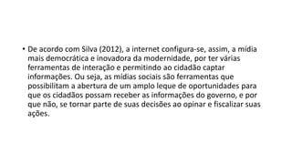 • De acordo com Silva (2012), a internet configura-se, assim, a mídia
mais democrática e inovadora da modernidade, por ter várias
ferramentas de interação e permitindo ao cidadão captar
informações. Ou seja, as mídias sociais são ferramentas que
possibilitam a abertura de um amplo leque de oportunidades para
que os cidadãos possam receber as informações do governo, e por
que não, se tornar parte de suas decisões ao opinar e fiscalizar suas
ações.
 