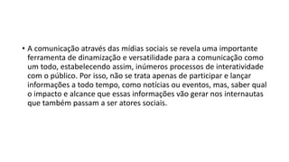 • A comunicação através das mídias sociais se revela uma importante
ferramenta de dinamização e versatilidade para a comunicação como
um todo, estabelecendo assim, inúmeros processos de interatividade
com o público. Por isso, não se trata apenas de participar e lançar
informações a todo tempo, como notícias ou eventos, mas, saber qual
o impacto e alcance que essas informações vão gerar nos internautas
que também passam a ser atores sociais.
 