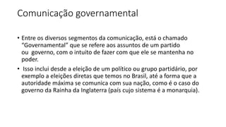 Comunicação governamental
• Entre os diversos segmentos da comunicação, está o chamado
“Governamental” que se refere aos assuntos de um partido
ou governo, com o intuito de fazer com que ele se mantenha no
poder.
• Isso inclui desde a eleição de um político ou grupo partidário, por
exemplo a eleições diretas que temos no Brasil, até a forma que a
autoridade máxima se comunica com sua nação, como é o caso do
governo da Rainha da Inglaterra (país cujo sistema é a monarquia).
 