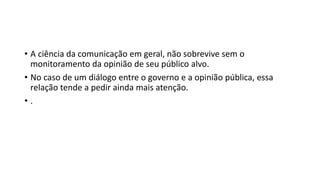• A ciência da comunicação em geral, não sobrevive sem o
monitoramento da opinião de seu público alvo.
• No caso de um diálogo entre o governo e a opinião pública, essa
relação tende a pedir ainda mais atenção.
• .
 