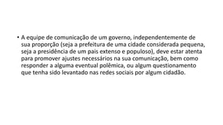 • A equipe de comunicação de um governo, independentemente de
sua proporção (seja a prefeitura de uma cidade considerada pequena,
seja a presidência de um pais extenso e populoso), deve estar atenta
para promover ajustes necessários na sua comunicação, bem como
responder a alguma eventual polêmica, ou algum questionamento
que tenha sido levantado nas redes sociais por algum cidadão.
 