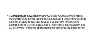 • A comunicação governamental deve atuar na ação comunicativa,
mas também na percepção da opinião pública. E importante estar de
olho nos grupos de pressão, aqueles que exercem influência na
opinião pública”, e ele coloca ainda a importância na linguagem que
vai determinar o tipo de abordagem pela comunicação desse setor:
 