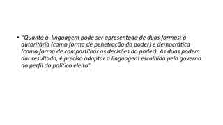 • “Quanto a linguagem pode ser apresentada de duas formas: a
autoritária (como forma de penetração do poder) e democrática
(como forma de compartilhar as decisões do poder). As duas podem
dar resultado, é preciso adaptar a linguagem escolhida pelo governo
ao perfil do político eleito”.
 