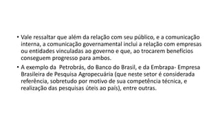 • Vale ressaltar que além da relação com seu público, e a comunicação
interna, a comunicação governamental inclui a relação com empresas
ou entidades vinculadas ao governo e que, ao trocarem benefícios
conseguem progresso para ambos.
• A exemplo da Petrobrás, do Banco do Brasil, e da Embrapa- Empresa
Brasileira de Pesquisa Agropecuária (que neste setor é considerada
referência, sobretudo por motivo de sua competência técnica, e
realização das pesquisas úteis ao país), entre outras.
 