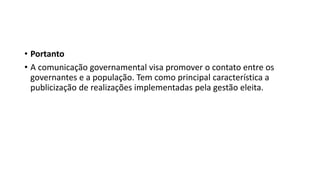 • Portanto
• A comunicação governamental visa promover o contato entre os
governantes e a população. Tem como principal característica a
publicização de realizações implementadas pela gestão eleita.
 