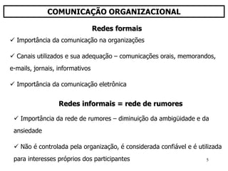 5
COMUNICAÇÃO ORGANIZACIONAL
 Importância da comunicação na organizações
 Canais utilizados e sua adequação – comunicações orais, memorandos,
e-mails, jornais, informativos
 Importância da comunicação eletrônica
Redes formais
Redes informais = rede de rumores
 Importância da rede de rumores – diminuição da ambigüidade e da
ansiedade
 Não é controlada pela organização, é considerada confiável e é utilizada
para interesses próprios dos participantes
 