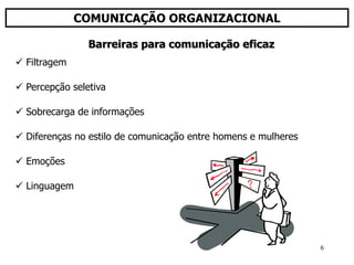 6
COMUNICAÇÃO ORGANIZACIONAL
 Filtragem
 Percepção seletiva
 Sobrecarga de informações
 Diferenças no estilo de comunicação entre homens e mulheres
 Emoções
 Linguagem
Barreiras para comunicação eficaz
 