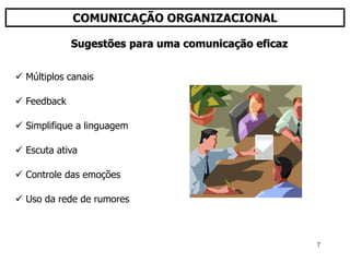 7
COMUNICAÇÃO ORGANIZACIONAL
 Múltiplos canais
 Feedback
 Simplifique a linguagem
 Escuta ativa
 Controle das emoções
 Uso da rede de rumores
Sugestões para uma comunicação eficaz
 