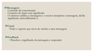 Mensagem
Conteúdo da comunicação
Conjunto de sinais com significado
O emissor codifica a mensagem e o recetor interpreta a mensagem, dá-lhe
significado, descodificando-a
Canal
◦Todo o suporte que serve de veículo a uma mensagem
Feedback
◦ Perceber o significado da mensagem e responder
 