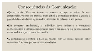 Consequências da Comunicação
•Quanto mais diferentes forem as pessoas no que se refere às suas
experiências, valores ou crenças, mais difícil é comunicar porque é grande a
probabilidade de darem significados diferentes às palavras e aos gestos.
•Em contexto profissional, o indivíduo deve limitar-se a comunicar
conhecimentos e informações, porque dado o seu maior grau de objetividade,
reduz as diferenças e potenciais conflitos.
•A comunicação constitui a base da relação com as outras pessoas. Saber
comunicar é a chave para o sucesso da relação.
 