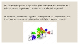 •O ser humano possui a capacidade para comunicar mas necessita de a
orientar, treinar e aperfeiçoar para favorecer a relação interpessoal.
•Comunicar eficazmente significa corresponder às expectativas do
interlocutor e criar um elevado nível de satisfação em quem comunica.
 