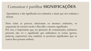 Comunicar é partilhar SIGNIFICAÇÕES.
Aprendemos a dar significado aos estímulos e sinais que nos rodeiam e
afetam.
Nem todas as pessoas selecionam os mesmos estímulos, os
organizam do mesmo modo e lhes dão o mesmo significado.
Por isso, é importante que, no processo de comunicação, tenhamos
presente não só o significado que atribuímos às coisas (gestos,
palavras, expressões) mas também os possíveis significados que os
outros lhes possam atribuir.
 